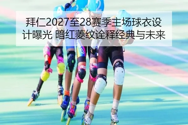 拜仁2027至28赛季主场球衣设计曝光 暗红菱纹诠释经典与未来